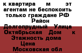 1-к квартира, 31 м², 1/5 эт. (агентам не беспокоить!!! только граждане РФ!!!) › Район ­ Долгопрудный › Улица ­ Октябрьская › Дом ­ 22к2 › Этажность дома ­ 5 › Цена ­ 23 000 - Московская обл., Долгопрудный г. Недвижимость » Квартиры аренда   